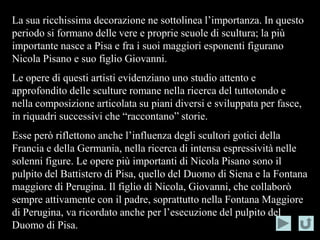 La sua ricchissima decorazione ne sottolinea l’importanza. In questo
periodo si formano delle vere e proprie scuole di scultura; la più
importante nasce a Pisa e fra i suoi maggiori esponenti figurano
Nicola Pisano e suo figlio Giovanni.
Le opere di questi artisti evidenziano uno studio attento e
approfondito delle sculture romane nella ricerca del tuttotondo e
nella composizione articolata su piani diversi e sviluppata per fasce,
in riquadri successivi che “raccontano” storie.
Esse però riflettono anche l’influenza degli scultori gotici della
Francia e della Germania, nella ricerca di intensa espressività nelle
solenni figure. Le opere più importanti di Nicola Pisano sono il
pulpito del Battistero di Pisa, quello del Duomo di Siena e la Fontana
maggiore di Perugina. Il figlio di Nicola, Giovanni, che collaborò
sempre attivamente con il padre, soprattutto nella Fontana Maggiore
di Perugina, va ricordato anche per l’esecuzione del pulpito del
Duomo di Pisa.
 