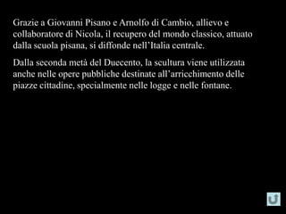 Grazie a Giovanni Pisano e Arnolfo di Cambio, allievo e
collaboratore di Nicola, il recupero del mondo classico, attuato
dalla scuola pisana, si diffonde nell’Italia centrale.
Dalla seconda metà del Duecento, la scultura viene utilizzata
anche nelle opere pubbliche destinate all’arricchimento delle
piazze cittadine, specialmente nelle logge e nelle fontane.
 