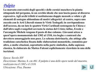Pulpito
La marcata convessità degli specchi e delle cornici maschera la pianta
ottagonale del pergamo, in un cerchio ideale che non lascia pause al discorso
espressivo. Agli archi trilobi si sostituiscono doppie mensole a volute e gli
elementi di sostegno abbondano di motivi allegorici: al centro, sopra uno
zoccolo con le Arti Liberali stanno le Virtù Teologali; in corrispondenza
dell'accesso, da un lato le quattro Virtù Cardinali sostengono la Chiesa e
dall'altro sugli evangelisti sovrasta la statua del Cristo; infine, Ercole e
l'arcangelo Michele tengono il posto di due colonne. Giovanni attese a
quest'opera monumentale dal 1302 al 1310, tra beghe e contrasti che
dovettero amareggiarlo non poco. Lo schema dottrinario, che attinge alla
tradizione catechetica fissata dalle elaborazioni monastiche, commista per
altro, a molte citazioni, soprattutto nella parte simbolica, dalla sapienza
classica, fu elaborato da Matteo Falconi esplicitamente ricordato in una delle
iscrizioni.

Epoca: Secolo XIV
Descrizione: Marmo, h. cm 461. Il pulpito è una delle opere tarde del maestro,
realizzato tra il 1302 e il 1310.
Ubicazione: Pisa, Duomo
 