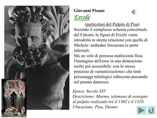 Giovanni Pisano
                 Ercole
                       (particolare del Pulpito di Pisa)
                 Secondo il complesso schema concettuale
                 del Falconi, la figura di Ercole viene
                 introdotta in stretta relazione con quella di
                 Michele: ambedue forzarono le porte
                 infernali.
                 Ma un velo di pensosa malinconia fissa
                 l'immagine dell'eroe in una dimensione
                 molto più accessibile: con lo stesso
                 processo di «umanizzazione» che tanti
                 personaggi mitologici subiscono passando
                 nel poema dantesco.
Localizzazione
     del
                 Epoca: Secolo XIV
PARTICOLARE
                 Descrizione: Marmo, telamone di sostegno
                 al pulpito realizzato tra il 1302 e il 1310.
                 Ubicazione: Pisa, Duomo
 