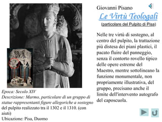 Giovanni Pisano
                                                     Le Virtù Teologali
                                                      (particolare del Pulpito di Pisa)

                                                    Nelle tre virtù di sostegno, al
                                                    centro del pulpito, la trattazione
                                                    più distesa dei piani plastici, il
                                                    pacato fluire del panneggio,
    Localizzazione
                                                    senza il contorto rovello tipico
          del
                                                    delle opere estreme del
    PARTICOLARE
                                                    Maestro, mentre sottolineano la
                                                    funzione monumentale, non
                                                    propriamente illustrativa, del
                                                    gruppo, precisano anche il
Epoca: Secolo XIV
                                                    limite dell'intervento autografo
Descrizione: Marmo, particolare di un gruppo di
statue rappresentanti figure allegoriche a sostegno del caposcuola.
del pulpito realizzato tra il 1302 e il 1310. (con
aiuti)
Ubicazione: Pisa, Duomo
 