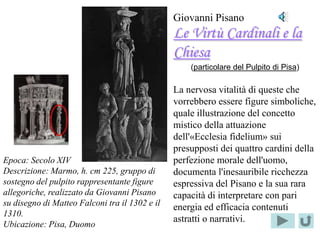 Giovanni Pisano
                                                Le Virtù Cardinali e la
                                                Chiesa
                                                    (particolare del Pulpito di Pisa)

                                                La nervosa vitalità di queste che
   Localizzazione                               vorrebbero essere figure simboliche,
        del                                     quale illustrazione del concetto
   PARTICOLARE                                  mistico della attuazione
                                                dell'«Ecclesia fidelium» sui
                                                presupposti dei quattro cardini della
Epoca: Secolo XIV                               perfezione morale dell'uomo,
Descrizione: Marmo, h. cm 225, gruppo di        documenta l'inesauribile ricchezza
sostegno del pulpito rappresentante figure      espressiva del Pisano e la sua rara
allegoriche, realizzato da Giovanni Pisano      capacità di interpretare con pari
su disegno di Matteo Falconi tra il 1302 e il   energia ed efficacia contenuti
1310.
                                                astratti o narrativi.
Ubicazione: Pisa, Duomo
 