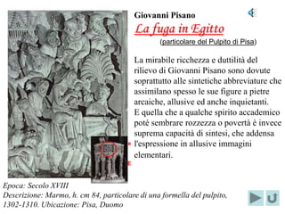 Giovanni Pisano
                                            La fuga in Egitto
                                                   (particolare del Pulpito di Pisa)

                                            La mirabile ricchezza e duttilità del
                                            rilievo di Giovanni Pisano sono dovute
                                            soprattutto alle sintetiche abbreviature che
                                            assimilano spesso le sue figure a pietre
                                            arcaiche, allusive ed anche inquietanti.
                                            E quella che a qualche spirito accademico
                                            poté sembrare rozzezza o povertà è invece
                                            suprema capacità di sintesi, che addensa
                           Localizzazione   l'espressione in allusive immagini
                                del         elementari.
                           PARTICOLARE



Epoca: Secolo XVIII
Descrizione: Marmo, h. cm 84, particolare di una formella del pulpito,
1302-1310. Ubicazione: Pisa, Duomo
 