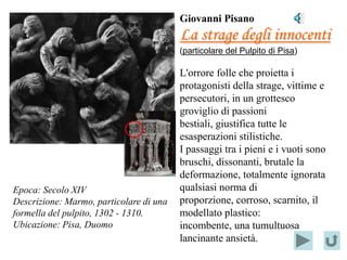 Giovanni Pisano
                                             La strage degli innocenti
                                             (particolare del Pulpito di Pisa)

                                             L'orrore folle che proietta i
                                             protagonisti della strage, vittime e
                                             persecutori, in un grottesco
                                             groviglio di passioni
                            Localizzazione
                                             bestiali, giustifica tutte le
                                 del
                                             esasperazioni stilistiche.
                            PARTICOLARE
                                             I passaggi tra i pieni e i vuoti sono
                                             bruschi, dissonanti, brutale la
                                             deformazione, totalmente ignorata
Epoca: Secolo XIV                            qualsiasi norma di
Descrizione: Marmo, particolare di una       proporzione, corroso, scarnito, il
formella del pulpito, 1302 - 1310.           modellato plastico:
Ubicazione: Pisa, Duomo                      incombente, una tumultuosa
                                             lancinante ansietà.
 