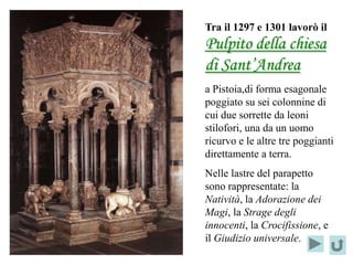 Tra il 1297 e 1301 lavorò il
Pulpito della chiesa
di Sant’Andrea
a Pistoia,di forma esagonale
poggiato su sei colonnine di
cui due sorrette da leoni
stilofori, una da un uomo
ricurvo e le altre tre poggianti
direttamente a terra.
Nelle lastre del parapetto
sono rappresentate: la
Natività, la Adorazione dei
Magi, la Strage degli
innocenti, la Crocifissione, e
il Giudizio universale.
 