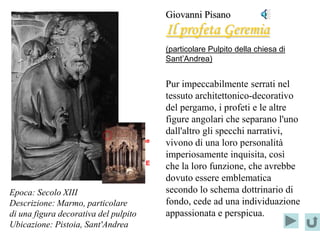 Giovanni Pisano
                                            Il profeta Geremia
                                            (particolare Pulpito della chiesa di
                                            Sant’Andrea)


                                            Pur impeccabilmente serrati nel
                                            tessuto architettonico-decorativo
                                            del pergamo, i profeti e le altre
                                            figure angolari che separano l'uno
                                            dall'altro gli specchi narrativi,
                           Localizzazione   vivono di una loro personalità
                                del
                                            imperiosamente inquisita, così
                           PARTICOLARE
                                            che la loro funzione, che avrebbe
                                            dovuto essere emblematica
Epoca: Secolo XIII                          secondo lo schema dottrinario di
Descrizione: Marmo, particolare             fondo, cede ad una individuazione
di una figura decorativa del pulpito        appassionata e perspicua.
Ubicazione: Pistoia, Sant'Andrea
 
