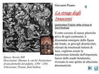 Giovanni Pisano

                                               La strage degli
                                               Innocenti
                                               (particolare Pulpito della chiesa di
                                               Sant’Andrea)

                                                 Il rotto cozzare di masse plastiche
                                                 prive di ogni continuità, il
                                  Localizzazione dissonante emergere delle figure
                                        del      dal fondo, in grovigli disarticolati,
                                  PARTICOLARE sferzati da irrazionali balenii di
                                                 luce, vogliono essere la
                                                 trascrizione letterale dell'impotente
Epoca: Secolo XIII                               furore delle madri betalamite,
Descrizione: Marmo, h. cm 84. Particolare
                                                 rivissuto in uno spirito di allucinata
di una formella del pulpito, 1294 - 1301.
Ubicazione: Pistoia, Sant'Andrea
                                                 drammaticità.
 