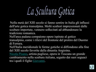 Nella metà del XIII secolo si fanno sentire in Italia gli influssi
dell'arte gotica transalpina. Molti scultori impressionati dalle
sculture importate, vennero sollecitati ad abbandonare la
tradizione romanica.
Nell'area padana compaiono opere ispirate al gotico
transalpino, come i rilievi del frontone del protiro del Duomo
di Ferrara.
Nell'Italia meridionale le forme gotiche si diffondono alla fine
del XIII secolo favorite dalla dinastia Angioina.
Nicola Pisano, artista pugliese, opera in Toscana un grande
cambiamento nella scultura italiana, seguito dai suoi seguaci
tra i quali il figlio Giovanni.
 