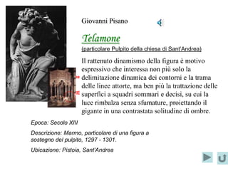 Giovanni Pisano

                     Telamone
                     (particolare Pulpito della chiesa di Sant’Andrea)

                      Il rattenuto dinamismo della figura è motivo
                      espressivo che interessa non più solo la
       Localizzazione delimitazione dinamica dei contorni e la trama
             del      delle linee attorte, ma ben più la trattazione delle
       PARTICOLARE superfici a squadri sommari e decisi, su cui la

                      luce rimbalza senza sfumature, proiettando il
                      gigante in una contrastata solitudine di ombre.
Epoca: Secolo XIII
Descrizione: Marmo, particolare di una figura a
sostegno del pulpito, 1297 - 1301.
Ubicazione: Pistoia, Sant'Andrea
 
