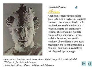Giovanni Pisano
                                           Abacuc
                                           Anche nelle figure più raccolte
                                           quali la Sibilla e l'Abacuc, la quiete
                                           pensosa o la calma profonda della
                                           meditazione, sembrano incrinarsi
                                           repentinamente per un inatteso
                                           fremito, che genera nel volgare
                                           pausato dei piani plastici, senza
                                           sbalzi o forzature, una sottile
                                           tensione; che evidenzia, con acuta
                                           precisione, tra fidenti abbandoni e
                                           brucianti contrasti, la complessa
                                           psicologia dei personaggi.

Descrizione: Marmo, particolare di una statua dei profeti realizzate dal
1284 per la facciata del Duomo.
Ubicazione: Siena, Museo dell'Opera del Duomo
 