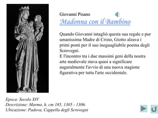 Giovanni Pisano
                            Madonna con il Bambino
                            Quando Giovanni intagliò questa sua regale e pur
                            umanissima Madre di Cristo, Giotto alzava i
                            primi ponti per il suo ineguagliabile poema degli
                            Scrovegni.
                            E l'incontro tra i due massimi geni della nostra
                            arte medievale stava quasi a significare
                            auguralmente l'avvio di una nuova stagione
                            figurativa per tutta l'arte occidentale.




Epoca: Secolo XIV
Descrizione: Marmo, h. cm 185, 1305 - 1306.
Ubicazione: Padova, Cappella degli Scrovegni
 