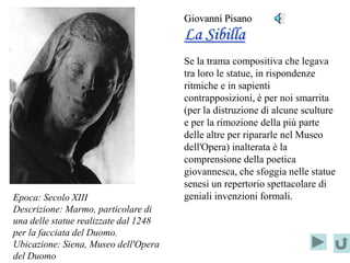 Giovanni Pisano
                                       La Sibilla
                                       Se la trama compositiva che legava
                                       tra loro le statue, in rispondenze
                                       ritmiche e in sapienti
                                       contrapposizioni, è per noi smarrita
                                       (per la distruzione di alcune sculture
                                       e per la rimozione della più parte
                                       delle altre per ripararle nel Museo
                                       dell'Opera) inalterata è la
                                       comprensione della poetica
                                       giovannesca, che sfoggia nelle statue
                                       senesi un repertorio spettacolare di
Epoca: Secolo XIII                     geniali invenzioni formali.
Descrizione: Marmo, particolare di
una delle statue realizzate dal 1248
per la facciata del Duomo.
Ubicazione: Siena, Museo dell'Opera
del Duomo
 