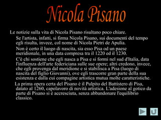 Le notizie sulla vita di Nicola Pisano risultano poco chiare.
   Se l'artista, infatti, si firma Nicola Pisano, sui documenti del tempo
   egli risulta, invece, col nome di Nicola Pietri de Apulia.
   Non è certo il luogo di nascita, sia esso Pisa od un paese
   meridionale, in una data compresa tra il 1220 ed il 1230.
   C'è chi sostiene che egli nasca a Pisa e si formi nel sud d'Italia, data
   l'influenza dell'arte federiciana sulle sue opere; altri credono, invece,
   che egli provenga dal meridione e si stabilisca a Pisa (luogo di
   nascita del figlio Giovanni), ove egli trascorre gran parte della sua
   esistenza e dalla cui compagine artistica mutua molte caratteristiche.
  La prima opera certa del Pisano è il Pulpito del Battistero di Pisa,
   datato al 1260, capolavoro di novità artistica. L'adesione al gotico da
   parte di Pisano si è accresciuta, senza abbandonare l'equilibrio
   classico.
 