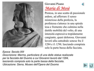 Giovanni Pisano
                                     Maria di Mosè
                                     Protesa, in uno scatto di passionale
                                     ardore, ad afferrare il senso
                                     misterioso della profezia, la
                                     profetessa s'attorce in una spirale
                                     tesa e fremente che culmina nella
                                     duttile mobilità del volto, di una
                                     intensità espressiva trepidamente
                                     cangiante, quasi dolorosa. Giovanni
                                     lavorò alla cattedrale senese fra il
                                     1284 e il 1296, lasciando compiuta
                                     solo la parte bassa della facciata.
Epoca: Secolo XIII
Descrizione: Marmo, particolare di una delle statue realizzate
per la facciata del Duomo a cui Giovanni lavorò dal 1284,
lasciando compiuta solo la parte bassa della facciata.
Ubicazione: Siena, Museo dell'Opera del Duomo
 