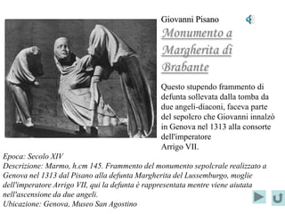 Giovanni Pisano
                                               Monumento a
                                               Margherita di
                                               Brabante
                                               Questo stupendo frammento di
                                               defunta sollevata dalla tomba da
                                               due angeli-diaconi, faceva parte
                                               del sepolcro che Giovanni innalzò
                                               in Genova nel 1313 alla consorte
                                               dell'imperatore
                                               Arrigo VII.
Epoca: Secolo XIV
Descrizione: Marmo, h.cm 145. Frammento del monumento sepolcrale realizzato a
Genova nel 1313 dal Pisano alla defunta Margherita del Lussemburgo, moglie
dell'imperatore Arrigo VII, qui la defunta è rappresentata mentre viene aiutata
nell'ascensione da due angeli.
Ubicazione: Genova, Museo San Agostino
 