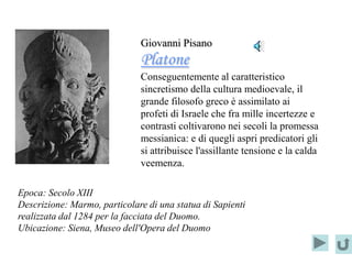 Giovanni Pisano
                              Platone
                              Conseguentemente al caratteristico
                              sincretismo della cultura medioevale, il
                              grande filosofo greco è assimilato ai
                              profeti di Israele che fra mille incertezze e
                              contrasti coltivarono nei secoli la promessa
                              messianica: e di quegli aspri predicatori gli
                              si attribuisce l'assillante tensione e la calda
                              veemenza.

Epoca: Secolo XIII
Descrizione: Marmo, particolare di una statua di Sapienti
realizzata dal 1284 per la facciata del Duomo.
Ubicazione: Siena, Museo dell'Opera del Duomo
 