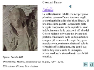Giovanni Pisano

                                     Sibilla
                                     Le raffinatissime Sibille che nel pergamo
                                     pistoiese pausano l'acuta tensione degli
                                     archetti gotici in affusolati ritmi lineari, di
                                     una musicalità pacata - accentuata dalla
                                     levigata trasparenza delle superfici - sono
                                     indubbiamente fra le creazioni più alte del
                                     Gotico italiano e rivelano nel Pisano una
                                     perfetta conoscenza della cultura artistica
                                     europea più avanzata. Le superfici, quasi
                                     morbida cera, sembrano plasmarsi solo in
                                     virtù del soffio della luce, che con il suo
                                     battito folgorante isola le immagini,
                                     accentuandone le straordinarie possibilità
Epoca: Secolo XIII                   emotive.
Descrizione: Marmo, particolare del pulpito, 1297 - 1301.
Ubicazione: Pistoia, Sant'Andrea
 