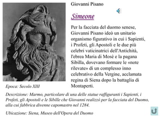 Giovanni Pisano

                                     Simeone
                                     Per la facciata del duomo senese,
                                     Giovanni Pisano ideò un unitario
                                     organismo figurativo in cui i Sapienti,
                                     i Profeti, gli Apostoli e le due più
                                     celebri vaticinatrici dell'Antichità,
                                     l'ebrea Maria di Mosè e la pagana
                                     Sibilla, dovevano formare le «note
                                     rilevate» di un complesso inno
                                     celebrativo della Vergine, acclamata
                                     regina di Siena dopo la battaglia di
Epoca: Secolo XIII                   Montaperti.
Descrizione: Marmo, particolare di una delle statue raffiguranti i Sapienti, i
Profeti, gli Apostoli e le Sibille che Giovanni realizzò per la facciata del Duomo,
alla cui fabbrica divenne capomastro nel 1284.
Ubicazione: Siena, Museo dell'Opera del Duomo
 
