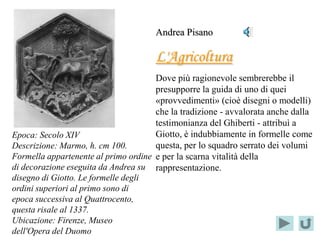 Andrea Pisano

                                      L'Agricoltura
                                      Dove più ragionevole sembrerebbe il
                                      presupporre la guida di uno di quei
                                      «provvedimenti» (cioè disegni o modelli)
                                      che la tradizione - avvalorata anche dalla
                                      testimonianza del Ghiberti - attribuì a
Epoca: Secolo XIV                     Giotto, è indubbiamente in formelle come
Descrizione: Marmo, h. cm 100.        questa, per lo squadro serrato dei volumi
Formella appartenente al primo ordine e per la scarna vitalità della
di decorazione eseguita da Andrea su rappresentazione.
disegno di Giotto. Le formelle degli
ordini superiori al primo sono di
epoca successiva al Quattrocento,
questa risale al 1337.
Ubicazione: Firenze, Museo
dell'Opera del Duomo
 