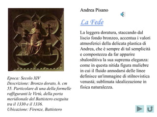 Andrea Pisano

                                        La Fede
                                        La leggera doratura, staccando dal
                                        liscio fondo bronzeo, accentua i valori
                                        atmosferici della delicata plastica di
                                        Andrea, che è sempre di tal semplicità
                                        e compostezza da far apparire
                                        sbalorditiva la sua suprema eleganza:
                                        come in questa nitida figura muliebre
                                        in cui il fluido annodarsi delle linee
Epoca: Secolo XIV                       definisce un'immagine di stilnovistica
Descrizione: Bronzo dorato, h. cm       venustà; sublimata idealizzazione in
55. Particolare di una della formelle   fisica naturalezza.
raffiguranti le Virtù, della porta
meridionale del Battistero eseguita
tra il 1330 e il 1336.
Ubicazione: Firenze, Battistero
 