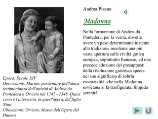 Andrea Pisano

                                              Madonna
                                                 Nella formazione di Andrea da
                                                 Pontedera, per la verità, dovette
                                                 avere un peso determinante insieme
                                                 alla tradizione nicoliana una più
                                                 vasta apertura sulla civiltà gotica
                                                 europea, soprattutto francese, ed una
                                                 precoce adozione dei presupposti
                                                 della rivoluzione giottesca specie
Epoca: Secolo XIV                                nel suo significato di sobria
Descrizione: Marmo, particolare dell'unica essenzialità: che nella Madonna
testimonianza dell'attività di Andrea da         orvietana si fa trasfigurata, limpida
Pontedera a Orvieto nel 1347 - 1348. Quasi serenità.
certo è l'intervento, in quest'opera, del figlio
Nino.
Ubicazione: Orvieto, Museo dell'Opera del
Duomo
 