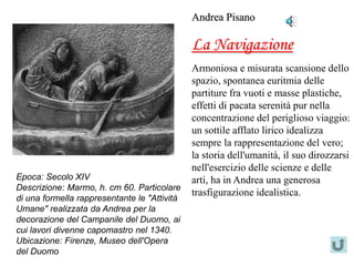 Andrea Pisano

                                              La Navigazione
                                              Armoniosa e misurata scansione dello
                                              spazio, spontanea euritmia delle
                                              partiture fra vuoti e masse plastiche,
                                              effetti di pacata serenità pur nella
                                              concentrazione del periglioso viaggio:
                                              un sottile afflato lirico idealizza
                                              sempre la rappresentazione del vero;
                                              la storia dell'umanità, il suo dirozzarsi
                                              nell'esercizio delle scienze e delle
Epoca: Secolo XIV                             arti, ha in Andrea una generosa
Descrizione: Marmo, h. cm 60. Particolare
                                              trasfigurazione idealistica.
di una formella rappresentante le "Attività
Umane" realizzata da Andrea per la
decorazione del Campanile del Duomo, ai
cui lavori divenne capomastro nel 1340.
Ubicazione: Firenze, Museo dell'Opera
del Duomo
 