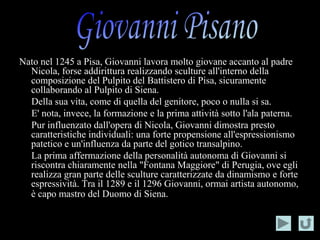 Nato nel 1245 a Pisa, Giovanni lavora molto giovane accanto al padre
  Nicola, forse addirittura realizzando sculture all'interno della
  composizione del Pulpito del Battistero di Pisa, sicuramente
  collaborando al Pulpito di Siena.
  Della sua vita, come di quella del genitore, poco o nulla si sa.
  E' nota, invece, la formazione e la prima attività sotto l'ala paterna.
  Pur influenzato dall'opera di Nicola, Giovanni dimostra presto
  caratteristiche individuali: una forte propensione all'espressionismo
  patetico e un'influenza da parte del gotico transalpino.
  La prima affermazione della personalità autonoma di Giovanni si
  riscontra chiaramente nella "Fontana Maggiore" di Perugia, ove egli
  realizza gran parte delle sculture caratterizzate da dinamismo e forte
  espressività. Tra il 1289 e il 1296 Giovanni, ormai artista autonomo,
  è capo mastro del Duomo di Siena.
 