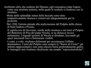 Architetto oltre che scultore del Duomo, egli concepisce tutta l'opera
  come una struttura unitaria, nella quale le sculture si fondono con la
  struttura.
  Molte delle splendide statue della facciate sono state
  tempestivamente rimosse e conservate adeguatamente per la
  posterità.
  Dal 1298, l'artista attende alla realizzazione del Pulpito della chiesa
  di Sant'Andrea a Pistoia.
  Il capolavoro di Giovanni, simile nella struttura e nei temi al Pulpito
  del Battistero di Pisa del padre Nicola, se ne distacca invece
  nettamente. I riquadri gremiti di Nicola si diradano, lasciando gli
  spazi intermedi lisci e fortemente visibili.
  I corpi, a volte, risultano deformati per accentuarne l'effetto
  drammatico. I temi del Pulpito sono sempre le "Storie di Cristo": gli
  stilemi rappresentativi non sono classici bensì profondamente gotici,
  le immagini mai risultano idealizzate ma sempre "espressionistiche".
 