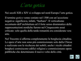 L’arte gotica
Nei secoli XIII e XIV si sviluppa nel nord Europa l’arte gotica.
Il termine gotico venne coniato nel 1500 con un’accezione
negativa: significava, infatti, “barbaro”. Il verticalismo
accentuato dell’architettura ed il forte senso drammatico delle
rappresentazioni nordiche furono nel Cinquecento assai
criticate: solo quella della tarda romanità era considerata vera
arte.
Nel Trecento si afferma completamente la borghesia cittadina.
Le opere d’arte non sono più commissionate solo dalla Chiesa
e realizzate con le ricchezze dei nobili; anche i ricchi cittadini
borghesi costruiscono edifici religiosi e commissionano opere
pubbliche che determinano il nuovo volto delle città.
 