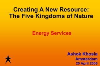 Creating A New Resource:
The Five Kingdoms of Nature

       Energy Services



                    Ashok Khosla
                         Amsterdam
                         20 April 2006
 