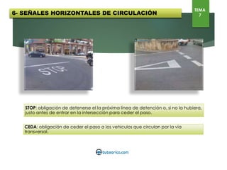 6- SEÑALES HORIZONTALES DE CIRCULACIÓN
TEMA
7
STOP: obligación de detenerse el la próxima línea de detención o, si no la hubiera, justo antes
de entrar en la intersección para ceder el paso.
CEDA: obligación de ceder el paso a los vehículos que circulan por la vía transversal.
 