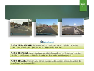 TEMA
7
FLECHA DE RETORNO: anuncian la proximidad de una línea continua que prohíbe
circular por su izquierda. No afecta a los vehículos del sentido contrario .
FLECHA DE SALIDA: Indican a los conductores donde pueden iniciar el cambio de
carril para tomar una salida.
FLECHA DE FIN DE CARRIL: Indican a los conductores que el carril donde están colocadas va a
finalizar y es necesario seguir su indicación.
 