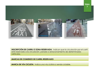 INSCRIPCIÓN DE CARRIL O ZONA RESERVADA: Indican que la circulación por el carril está reservado a
la circulación, parada o estacionamiento de determinados vehículos.
MARCAS DE COMIENZO DE CARRIL RESERVADO
MARCA DE VÍA CICLISTA: Indica una vía ciclista o senda ciclable.
TEMA
7
 