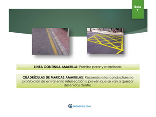 LÍNEA CONTINUA AMARILLA: Prohíbe parar y estacionar.
CUADRÍCULAS DE MARCAS AMARILLAS: Recuerda a los conductores la prohibición de entrar en la
intersección si prevén que se van a quedar detenidos dentro.
TEMA
7
 