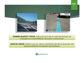 DAMERO BLANCO Y ROJO: Indica el inicio de un carril de frenado de emergencia y la prohibición de parar, y
estacionar.
MARCAS AZULES: Indican que en ciertos momentos del día la duración del estacionamiento autorizado está
limitada.
TEMA
7
 