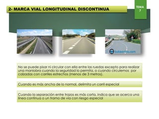2- MARCA VIAL LONGITUDINAL DISCONTINUA
TEMA
7
No se puede pisar ni circular con ella entre las ruedas excepto para realizar una maniobra cuando la seguridad
lo permita, o cuando circulemos por calzadas con carriles estrechos (menos de 3 metros).
Cuando es más ancha de lo normal, delimita un carril especial
Cuando la separación entre trazos es más corta, indica que se acerca una línea continua o un tramo de vía con
riesgo especial
 