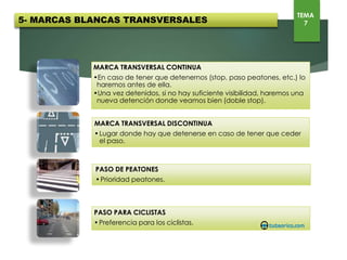 MARCA TRANSVERSAL CONTINUA
•En caso de tener que detenernos (stop, paso peatones, etc.) lo haremos antes de ella.
•Una vez detenidos, si no hay suficiente visibilidad, haremos una nueva detención donde
veamos bien (doble stop).
MARCA TRANSVERSAL DISCONTINUA
• Lugar donde hay que detenerse en caso de tener que ceder el paso.
PASO PARA CICLISTAS
• Preferencia para los ciclistas.
PASO DE PEATONES
• Prioridad peatones.
5- MARCAS BLANCAS TRANSVERSALES
TEMA
7
 