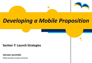 Developing a Mobile Proposition


Section 7: Launch Strategies

MICHAEL NUCIFORO
Mobile Consultant, Innovator and Futurist
 