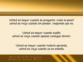 Usted es mayor cuando se pregunta: ¿vale la pena?
usted es viejo cuando sin pensar, responde que no.


         Usted es mayor cuando sueña;
  usted es viejo cuando apenas consigue dormir.


     Usted es mayor cuando todavía aprende,
       usted es viejo cuando ya no enseña.
 