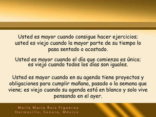 Usted es mayor cuando consigue hacer ejercicios;
  usted es viejo cuando la mayor parte de su tiempo lo
                pasa sentado o acostado.
  Usted es mayor cuando el día que comienza es único;
      es viejo cuando todos los días son iguales.

  Usted es mayor cuando en su agenda tiene proyectos y
obligaciones para cumplir mañana, pasado o la semana que
viene; es viejo cuando su agenda está en blanco y solo vive
                    pensando en el ayer.
 