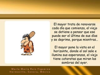 El mayor trata de renovarse
cada día que comienza, el viejo
  se detiene a pensar que ese
puede ser el último de sus días
y se deprime, porque mientras…

   El mayor pone la vista en el
  horizonte, donde el sol sale e
ilumina sus esperanzas, el viejo
  tiene cataratas que miran las
        sombras del ayer.
 