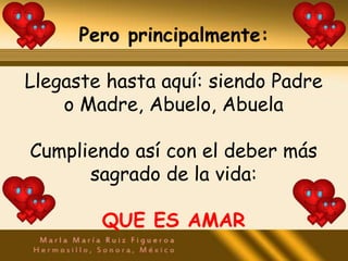 Pero principalmente:

Llegaste hasta aquí: siendo Padre
    o Madre, Abuelo, Abuela

Cumpliendo así con el deber más
      sagrado de la vida:

        QUE ES AMAR
 