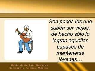 Son pocos los que
 saben ser viejos,
 de hecho sólo lo
  logran aquellos
    capaces de
    mantenerse
     jóvenes…
 