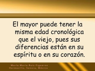 El mayor puede tener la
 misma edad cronológica
  que el viejo, pues sus
 diferencias están en su
espíritu o en su corazón.
 