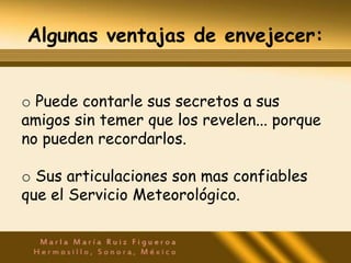 Algunas ventajas de envejecer:


o Puede contarle sus secretos a sus
amigos sin temer que los revelen... porque
no pueden recordarlos.

o Sus articulaciones son mas confiables
que el Servicio Meteorológico.
 