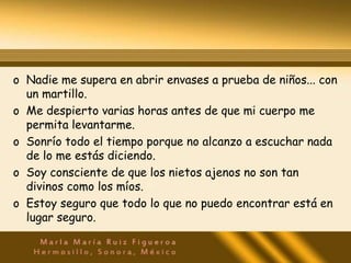 o Nadie me supera en abrir envases a prueba de niños... con
  un martillo.
o Me despierto varias horas antes de que mi cuerpo me
  permita levantarme.
o Sonrío todo el tiempo porque no alcanzo a escuchar nada
  de lo me estás diciendo.
o Soy consciente de que los nietos ajenos no son tan
  divinos como los míos.
o Estoy seguro que todo lo que no puedo encontrar está en
  lugar seguro.
 
