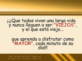¡¡¡Que todos vivan una larga vida
 y nunca lleguen a ser "VIEJOS“,
       y el que está viejo...

  que aprenda a disfrutar como
  "MAYOR", cada minuto de su
              día!!!
 