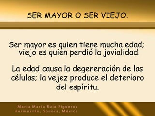 SER MAYOR O SER VIEJO.


Ser mayor es quien tiene mucha edad;
  viejo es quien perdió la jovialidad.

La edad causa la degeneración de las
células; la vejez produce el deterioro
              del espíritu.
 