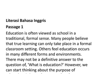 Literasi Bahasa Inggris
Passage 1
Education is often viewed as school in a
traditional, formal sense. Many people believe
that true learning can only take place in a formal
classroom setting. Others feel education occurs
in many different forms and environments.
There may not be a definitive answer to the
question of, 'What is education?' However, we
can start thinking about the purpose of
 