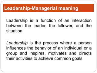 Leadership-Managerial meaning
Leadership is a function of an interaction
between the leader, the follower, and the
situation
Leadership is the process where a person
influences the behavior of an individual or a
group and inspires, motivates and directs
their activities to achieve common goals
 